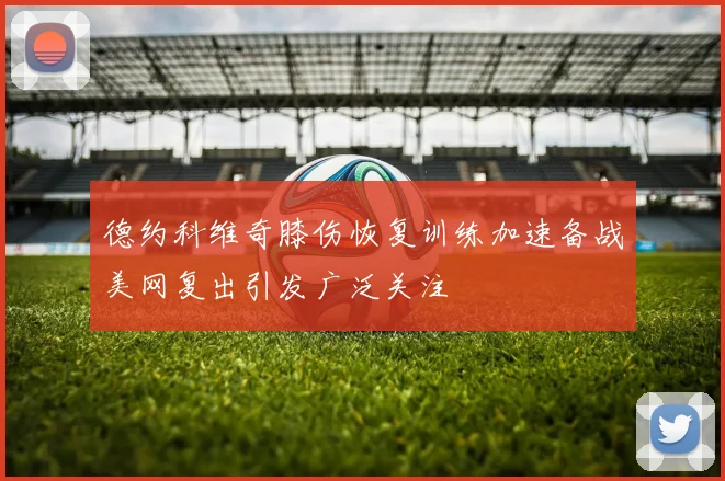 德约科维奇膝伤恢复训练加速备战美网复出引发广泛关注