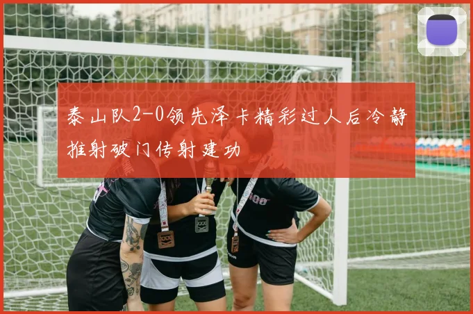 泰山队2-0领先泽卡精彩过人后冷静推射破门传射建功