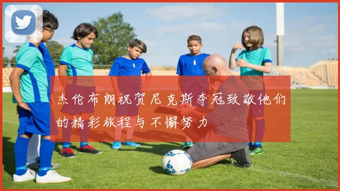 杰伦布朗祝贺尼克斯夺冠致敬他们的精彩旅程与不懈努力