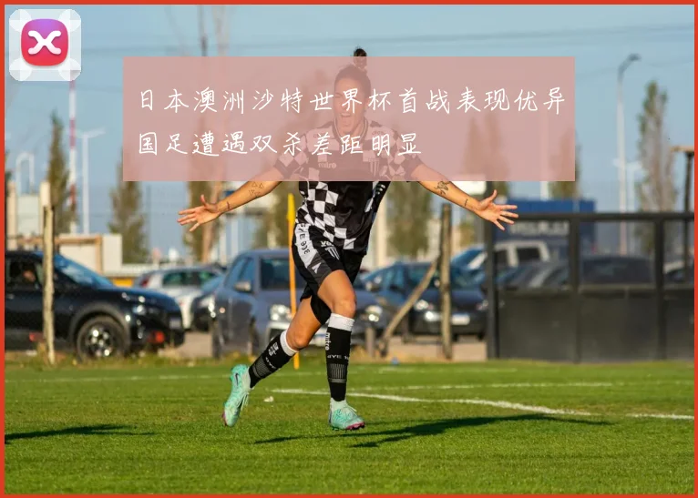 日本澳洲沙特世界杯首战表现优异国足遭遇双杀差距明显