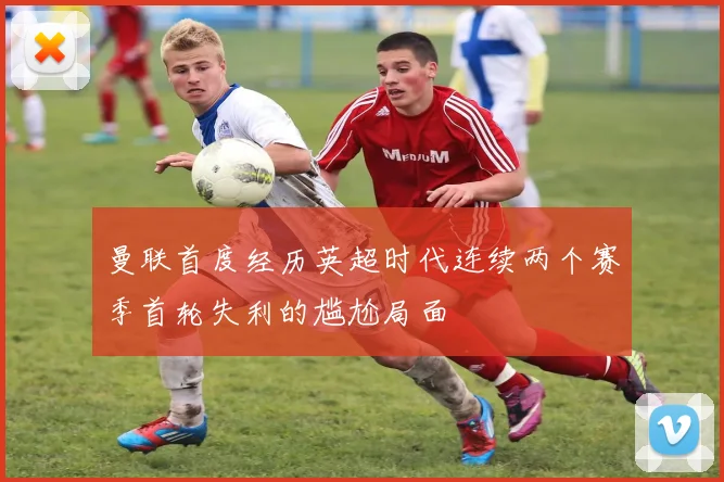 曼联首度经历英超时代连续两个赛季首轮失利的尴尬局面